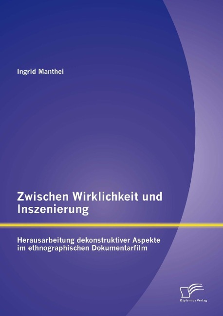 Zwischen Wirklichkeit und Inszenierung: Herausarbeitung dekonstruktiver Aspekte im ethnographischen Dokumentarfilm - Ingrid Manthei
