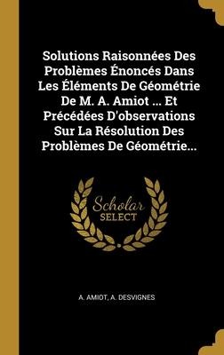 Solutions Raisonnées Des Problèmes Énoncés Dans Les Éléments De Géométrie De M. A. Amiot ... Et Précédées D'observations Sur La Résolution Des Problèmes De Géométrie... - A. Amiot, A. Desvignes