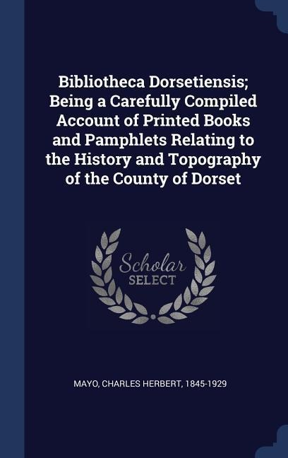 Bibliotheca Dorsetiensis; Being a Carefully Compiled Account of Printed Books and Pamphlets Relating to the History and Topography of the County of Dorset - 