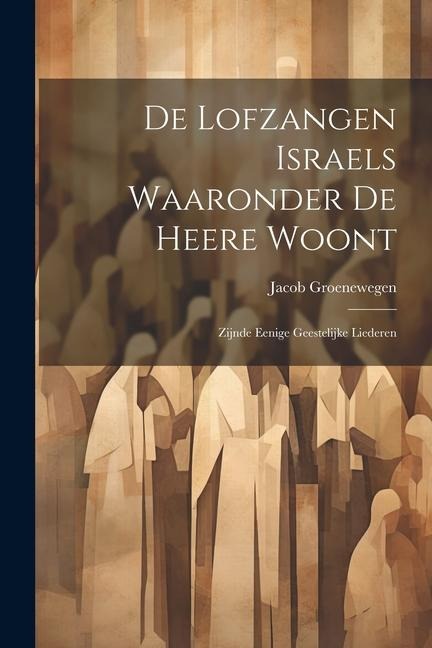 De Lofzangen Israels Waaronder De Heere Woont: Zijnde Eenige Geestelijke Liederen - Jacob Groenewegen