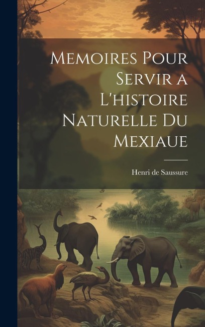 Memoires Pour Servir a L'histoire Naturelle du Mexiaue - Henri De Saussure