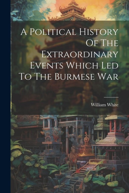 A Political History Of The Extraordinary Events Which Led To The Burmese War - William White (Captain ).