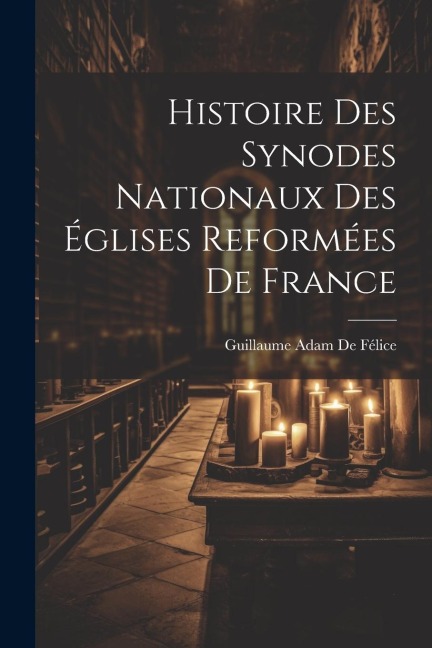 Histoire Des Synodes Nationaux Des Églises Reformées De France - Guillaume Adam De Félice