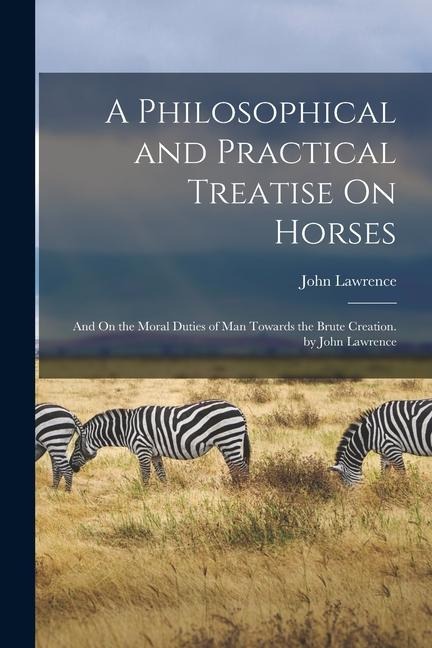A Philosophical and Practical Treatise On Horses: And On the Moral Duties of Man Towards the Brute Creation. by John Lawrence - John Lawrence