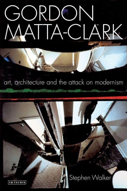 Gordon Matta-Clark Art, Architecture and the Attack on Modernism - Stephen Walker