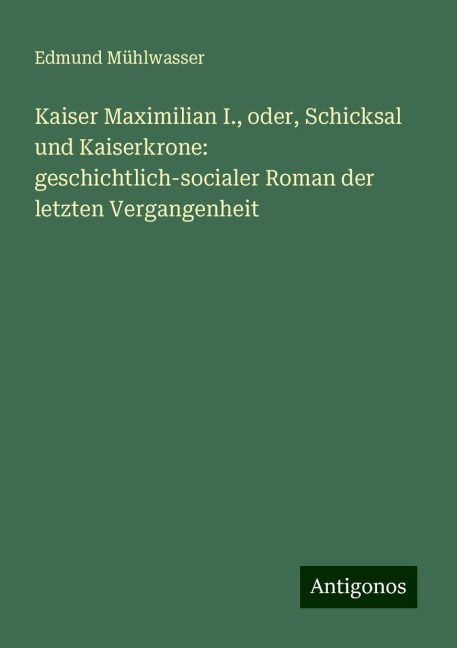 Kaiser Maximilian I., oder, Schicksal und Kaiserkrone: geschichtlich-socialer Roman der letzten Vergangenheit - Edmund Mühlwasser