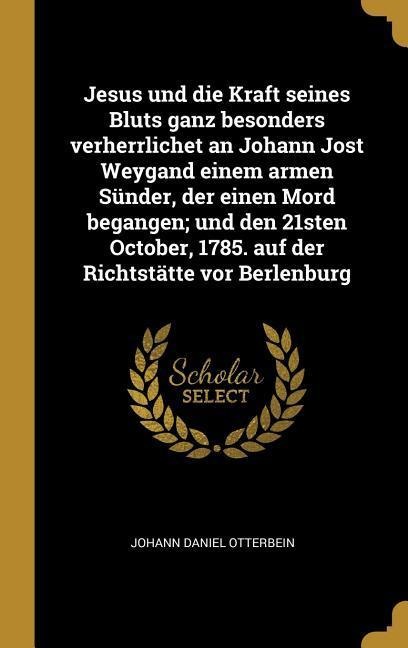 Jesus Und Die Kraft Seines Bluts Ganz Besonders Verherrlichet an Johann Jost Weygand Einem Armen Sünder, Der Einen Mord Begangen; Und Den 21sten Octob - Johann Daniel Otterbein
