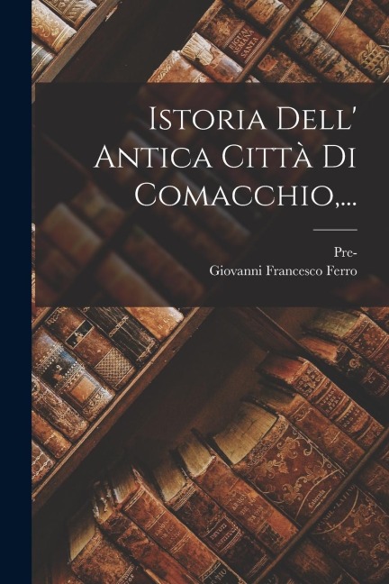 Istoria Dell' Antica Città Di Comacchio, ... - Giovanni Francesco Ferro