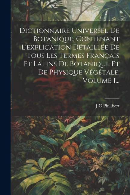 Dictionnaire Universel De Botanique, Contenant L'explication Détaillée De Tous Les Termes Français Et Latins De Botanique Et De Physique Végétale, Vol - J. C. Philibert