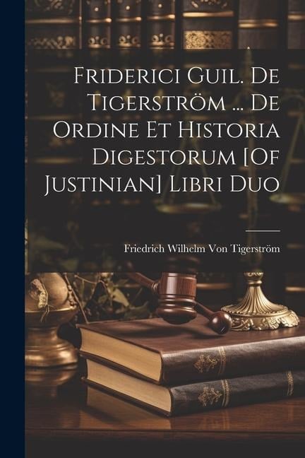 Friderici Guil. De Tigerström ... De Ordine Et Historia Digestorum [Of Justinian] Libri Duo - Friedrich Wilhelm von Tigerström