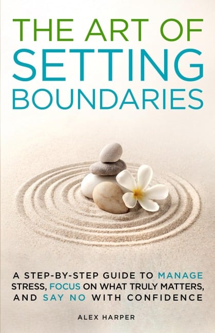 The Art of Setting Boundaries: A Step-by-Step Guide to Manage Stress, Focus on What Truly Matters, and Say No With Confidence - Alex Harper