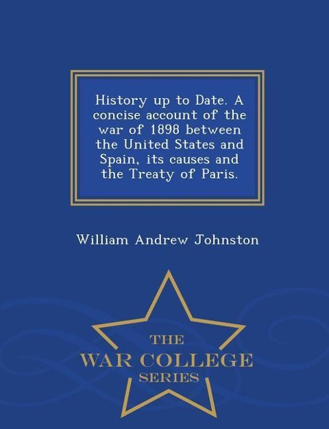 History Up to Date. a Concise Account of the War of 1898 Between the United States and Spain, Its Causes and the Treaty of Paris. - War College Series - William Andrew Johnston