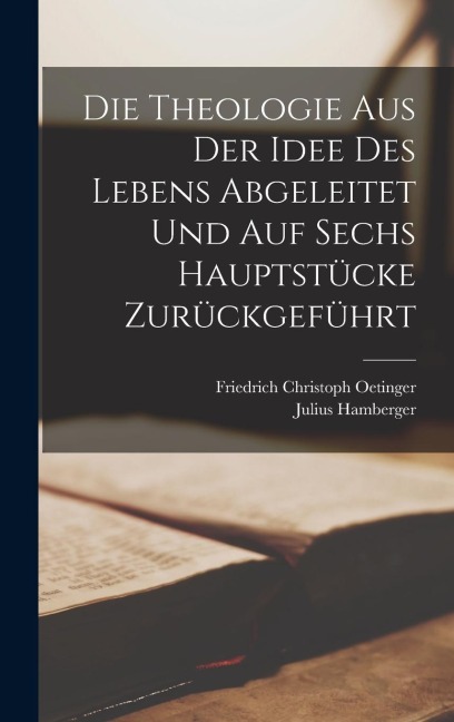 Die Theologie aus der Idee des Lebens abgeleitet und auf sechs Hauptstücke zurückgeführt - Friedrich Christoph Oetinger, Julius Hamberger