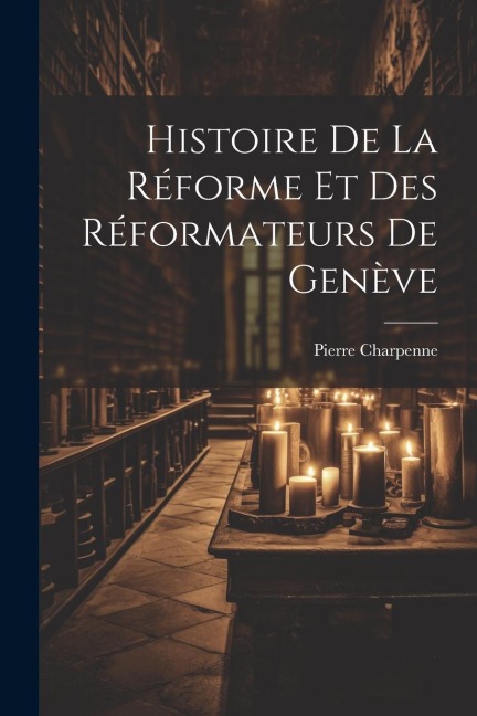 Histoire De La Réforme Et Des Réformateurs De Genève - Pierre Charpenne