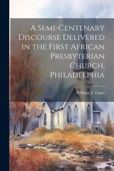 A Semi-Centenary Discourse Delivered in the First African Presbyterian Church, Philadelphia - William T. Catto