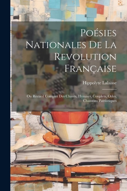 Poésies Nationales De La Revolution Française: Ou Recueil Complet Des Chants, Hymnes, Couplets, Odes, Chansons Patriotiques - Hippolyte Lalaisse