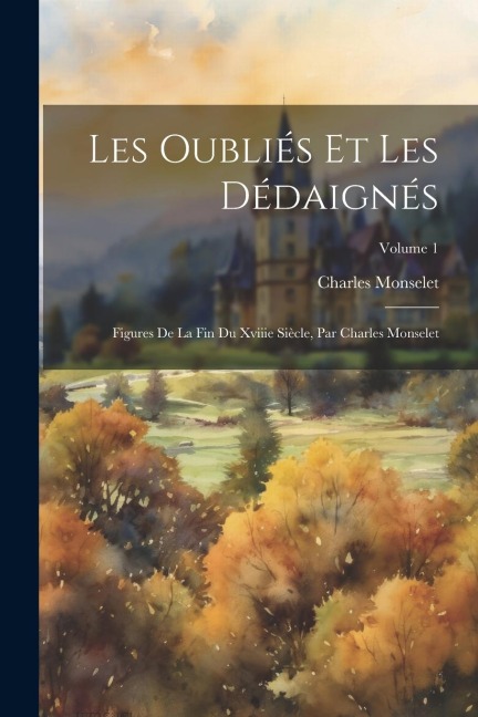 Les Oubliés Et Les Dédaignés: Figures De La Fin Du Xviiie Siècle, Par Charles Monselet; Volume 1 - Charles Monselet