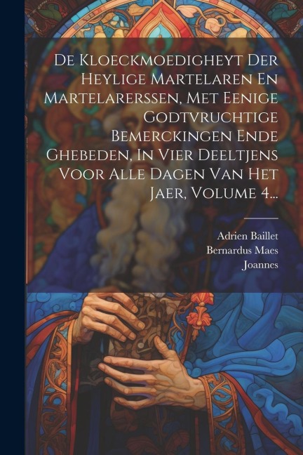 De Kloeckmoedigheyt Der Heylige Martelaren En Martelarerssen, Met Eenige Godtvruchtige Bemerckingen Ende Ghebeden, In Vier Deeltjens Voor Alle Dagen Van Het Jaer, Volume 4... - Adrien Baillet, Bernardus Maes, Van Soest