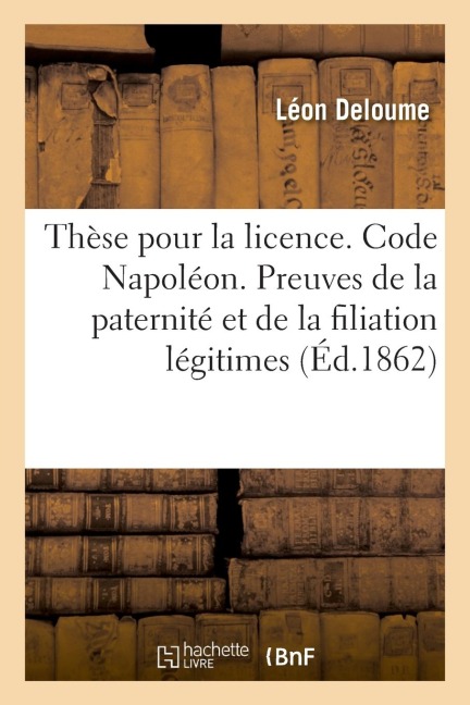 Thèse Pour La Licence. Code Napoléon. Preuves de la Paternité Et de la Filiation Légitimes: Code de Procédure. Jugements. Code d'Instruction Criminell - Léon Deloume