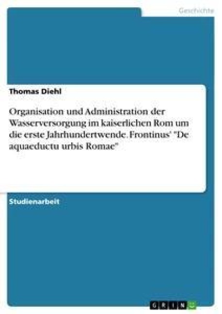 Organisation und Administration der Wasserversorgung im kaiserlichen Rom um die erste Jahrhundertwende. Frontinus' "De aquaeductu urbis Romae" - Thomas Diehl