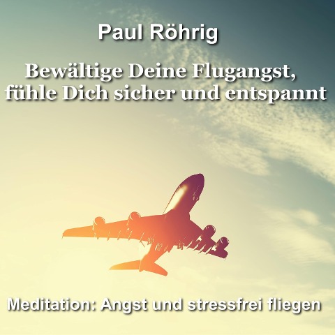 Bewältige Deine Flugangst, fühle Dich sicher und entspannt - Paul Röhrig, Paul Röhrig