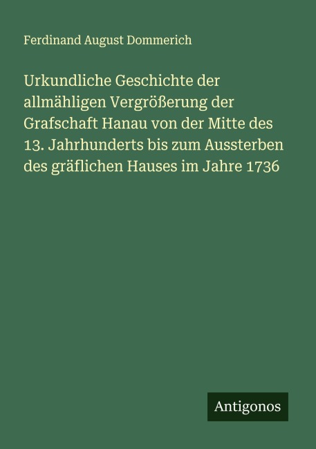 Urkundliche Geschichte der allmähligen Vergrößerung der Grafschaft Hanau von der Mitte des 13. Jahrhunderts bis zum Aussterben des gräflichen Hauses im Jahre 1736 - Ferdinand August Dommerich