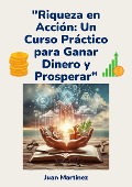 "Riqueza en Acción: Un Curso Práctico para Ganar Dinero y Prosperar" - Juan Martinez