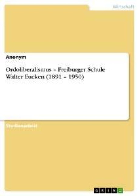 Ordoliberalismus - Freiburger Schule Walter Eucken (1891 - 1950) - Anonym