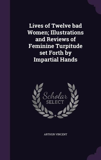 Lives of Twelve bad Women; Illustrations and Reviews of Feminine Turpitude set Forth by Impartial Hands - Arthur Vincent