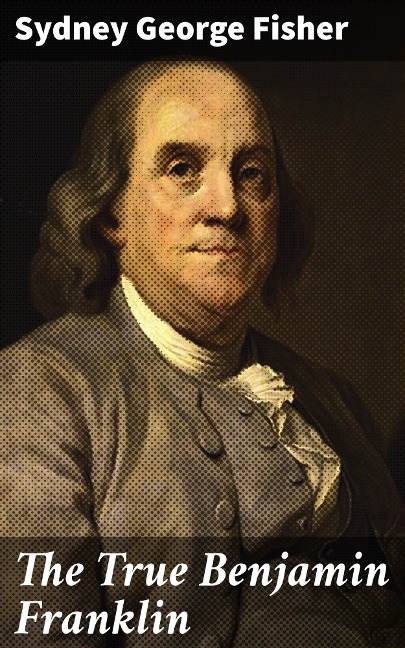 The True Benjamin Franklin - Sydney George Fisher