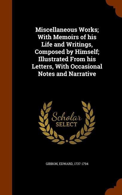 Miscellaneous Works; With Memoirs of his Life and Writings, Composed by Himself; Illustrated From his Letters, With Occasional Notes and Narrative - Edward Gibbon