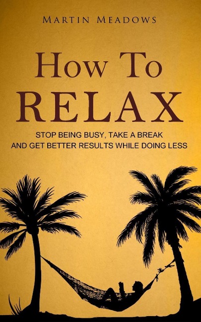 How to Relax: Stop Being Busy, Take a Break and Get Better Results While Doing Less - Martin Meadows