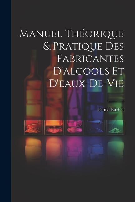 Manuel Théorique & Pratique Des Fabricantes D'alcools Et D'eaux-De-Vie - Emile Barbet