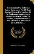 Dissertations Sur Differens Sujets Composées Par M. Huet, Ancien Évèque D'avranches, Et Par Quelques Autres Savants, Recueillies Par M. L'abbé De Tilladet, Augmentées Dans Cette Édition Des Remarques De M. Benoist...... - Pierre-Daniel Huet, Tilladet