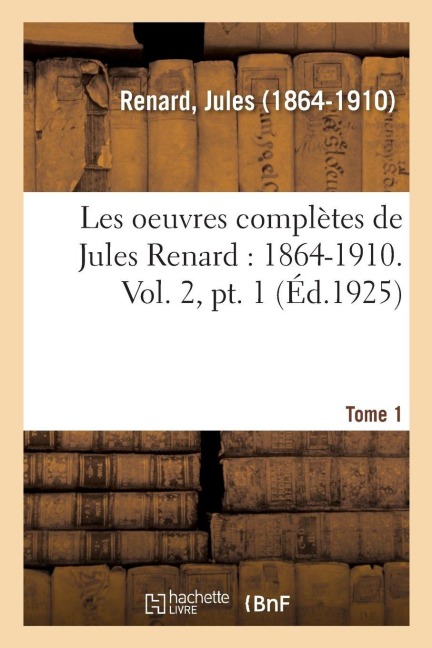 Les Oeuvres Complètes de Jules Renard: 1864-1910. Vol. 2, Pt. 1 - Jules Renard