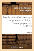 Cover-Bild zum Titel 'Livret Explicatif Des Ouvrages de Peinture, Sculpture, Dessin, Gravure, Etc. 2ème Année' von 'Ste Des Arts D Avignon'