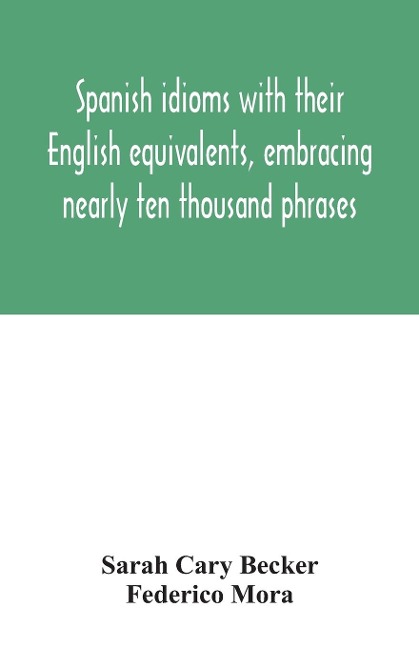 Spanish idioms with their English equivalents, embracing nearly ten thousand phrases - Sarah Cary Becker, Federico Mora