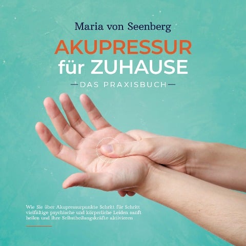Akupressur für zuhause - Das Praxisbuch: Wie Sie über Akupressurpunkte Schritt für Schritt vielfältige psychische und körperliche Leiden sanft heilen und Ihre Selbstheilungskräfte aktivieren - Maria von Seenberg