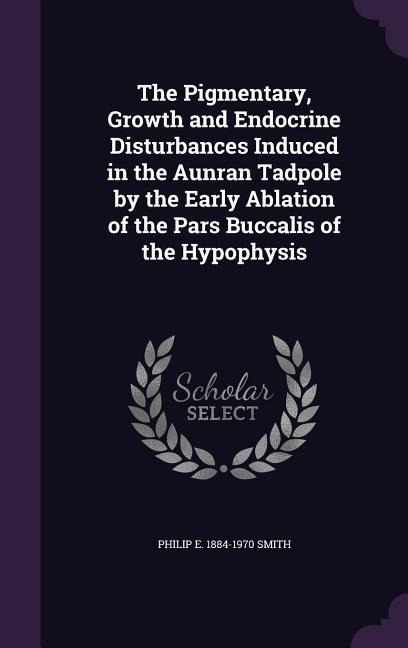 The Pigmentary, Growth and Endocrine Disturbances Induced in the Aunran Tadpole by the Early Ablation of the Pars Buccalis of the Hypophysis - Philip E. 1884-1970 Smith