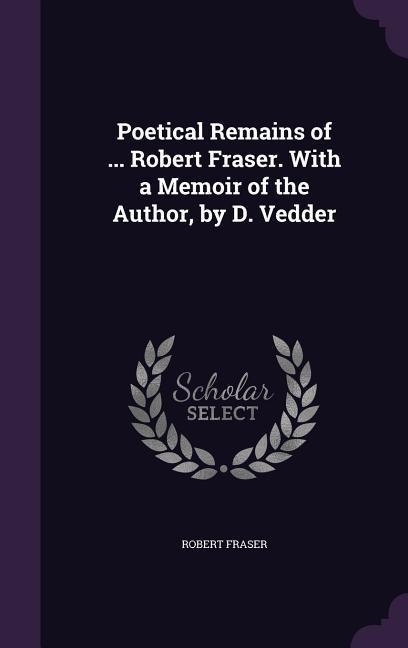 Poetical Remains of ... Robert Fraser. With a Memoir of the Author, by D. Vedder - Robert Fraser
