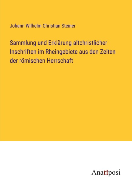 Sammlung und Erklärung altchristlicher Inschriften im Rheingebiete aus den Zeiten der römischen Herrschaft - Johann Wilhelm Christian Steiner