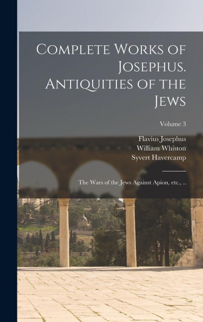 Complete Works of Josephus. Antiquities of the Jews; The Wars of the Jews Against Apion, etc., ..; Volume 3 - Flavius Josephus, William Whiston, Syvert Havercamp
