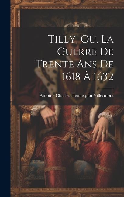 Tilly, Ou, La Guerre De Trente Ans De 1618 À 1632 - Antoine Charles Hennequin Villermont