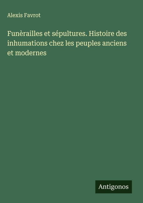 Funèrailles et sépultures. Histoire des inhumations chez les peuples anciens et modernes - Alexis Favrot