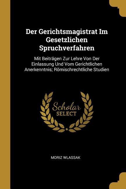 Der Gerichtsmagistrat Im Gesetzlichen Spruchverfahren: Mit Beiträgen Zur Lehre Von Der Einlassung Und Vom Gerichtlichen Anerkenntnis; Römischrechtlich - Moriz Wlassak