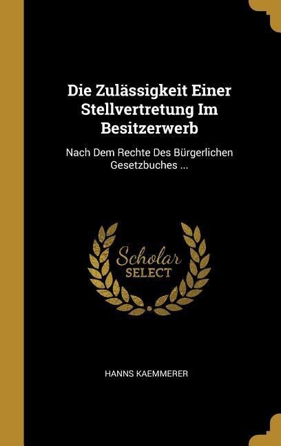 Die Zulässigkeit Einer Stellvertretung Im Besitzerwerb: Nach Dem Rechte Des Bürgerlichen Gesetzbuches ... - Hanns Kaemmerer