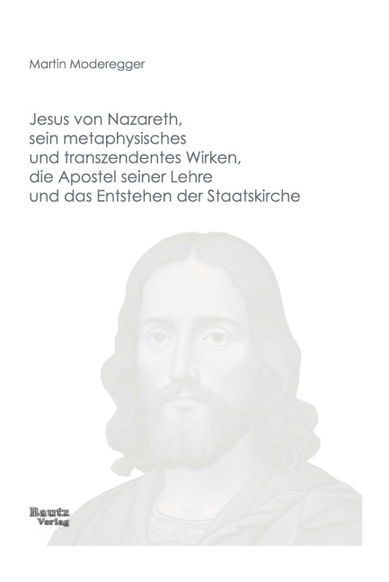 Jesus von Nazareth, sein metaphysisches und transzendentes Wirken, die Apostel seiner Lehre und das Entstehen der Staatskirche - Martin Moderegger