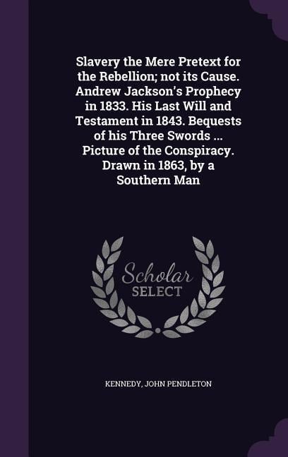 Slavery the Mere Pretext for the Rebellion; not its Cause. Andrew Jackson's Prophecy in 1833. His Last Will and Testament in 1843. Bequests of his Three Swords ... Picture of the Conspiracy. Drawn in 1863, by a Southern Man - John Pendleton Kennedy