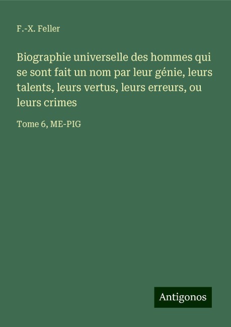 Biographie universelle des hommes qui se sont fait un nom par leur génie, leurs talents, leurs vertus, leurs erreurs, ou leurs crimes - F. -X. Feller