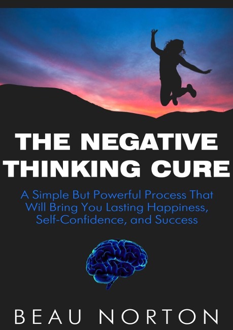 The Negative Thinking Cure: A Simple But Powerful Process That Will Bring You Lasting Happiness, Self-Confidence, and Success - Beau Norton